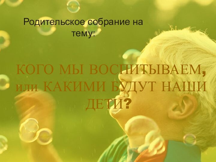 КОГО МЫ ВОСПИТЫВАЕМ, или КАКИМИ БУДУТ НАШИ ДЕТИ?Родительское собрание на тему: