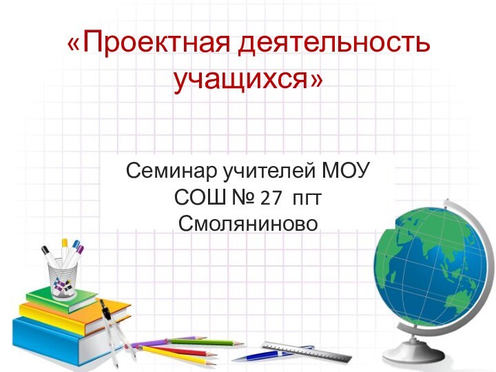 «Проектная деятельность учащихся»Семинар учителей МОУ СОШ № 27 пгт Смоляниново