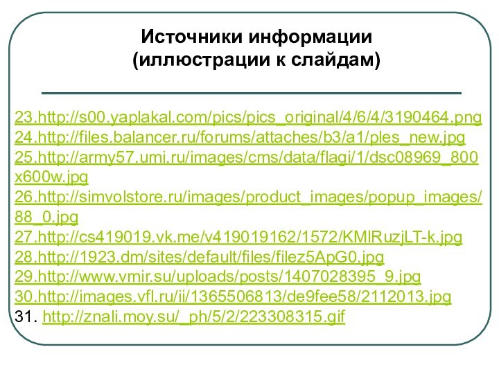 Источники информации (иллюстрации к слайдам)23.http://s00.yaplakal.com/pics/pics_original/4/6/4/3190464.png24.http://files.balancer.ru/forums/attaches/b3/a1/ples_new.jpg25.http://army57.umi.ru/images/cms/data/flagi/1/dsc08969_800x600w.jpg26.http://simvolstore.ru/images/product_images/popup_images/88_0.jpg27.http://cs419019.vk.me/v419019162/1572/KMlRuzjLT-k.jpg28.http://1923.dm/sites/default/files/filez5ApG0.jpg29.http://www.vmir.su/uploads/posts/1407028395_9.jpg30.http://images.vfl.ru/ii/1365506813/de9fee58/2112013.jpg31. http://znali.moy.su/_ph/5/2/223308315.gif
