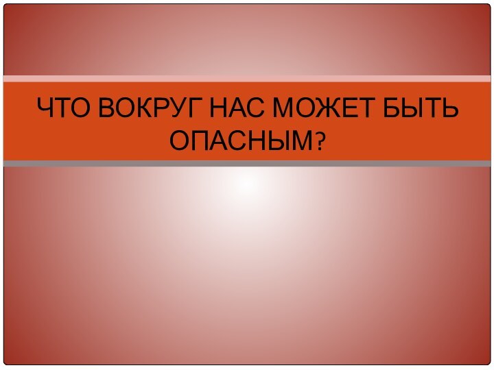 ЧТО ВОКРУГ НАС МОЖЕТ БЫТЬ ОПАСНЫМ?