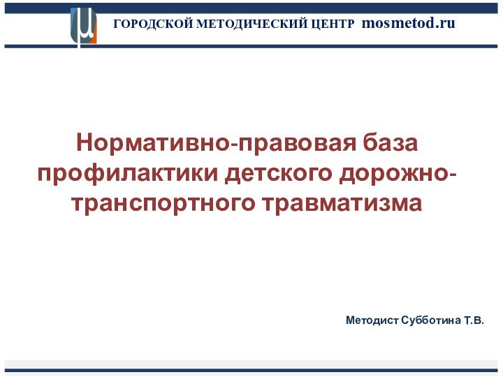 ГОРОДСКОЙ МЕТОДИЧЕСКИЙ ЦЕНТР mosmetod.ruНормативно-правовая база профилактики детского дорожно-транспортного травматизмаМетодист Субботина Т.В.