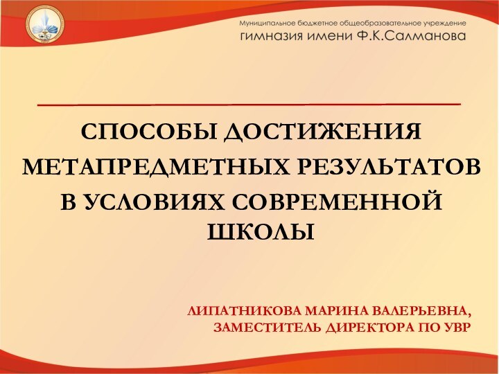 СПОСОБЫ ДОСТИЖЕНИЯ МЕТАПРЕДМЕТНЫХ РЕЗУЛЬТАТОВ В УСЛОВИЯХ СОВРЕМЕННОЙ ШКОЛЫЛИПАТНИКОВА МАРИНА ВАЛЕРЬЕВНА, ЗАМЕСТИТЕЛЬ ДИРЕКТОРА ПО УВР