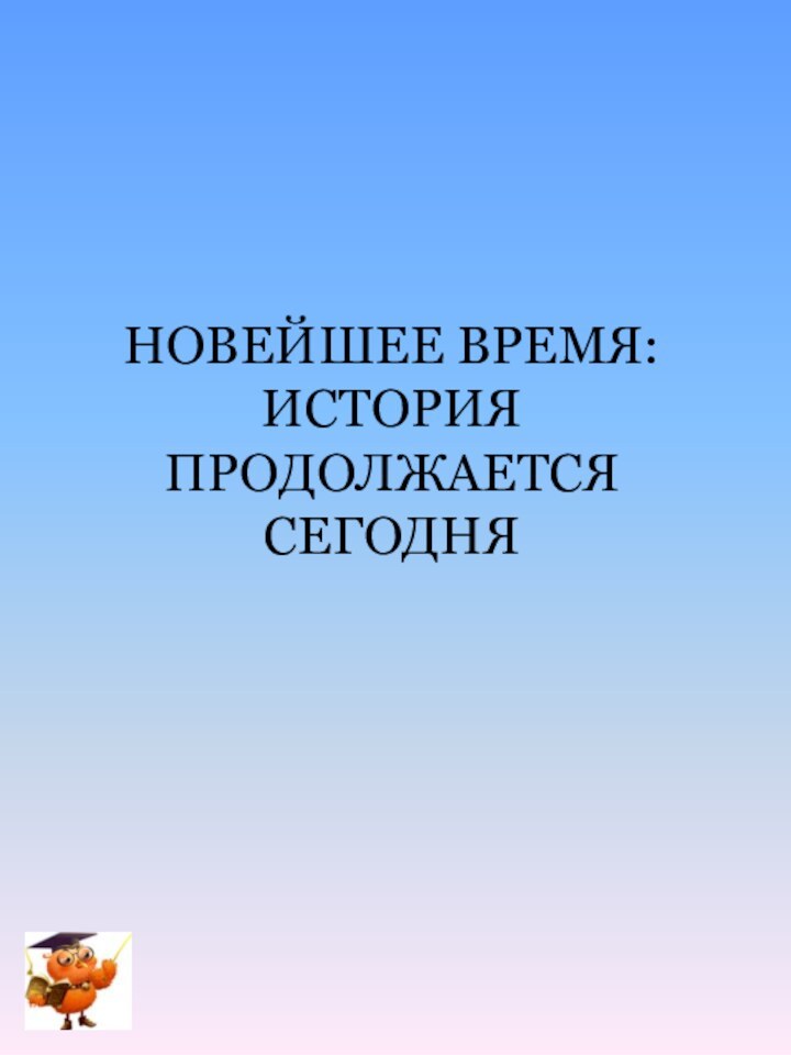 НОВЕЙШЕЕ ВРЕМЯ: ИСТОРИЯ ПРОДОЛЖАЕТСЯ СЕГОДНЯ