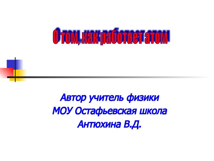 Автор учитель физикиМОУ Остафьевская школаАнтюхина В.Д.О том, как работает атом