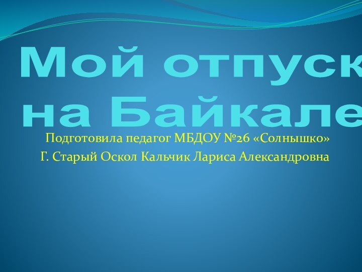 Мой отпуск  на Байкале Подготовила педагог МБДОУ №26 «Солнышко»Г. Старый Оскол Кальчик Лариса Александровна