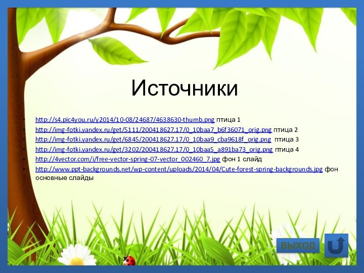 Источникиhttp://s4.pic4you.ru/y2014/10-08/24687/4638630-thumb.png птица 1http://img-fotki.yandex.ru/get/5111/200418627.17/0_10baa7_b6f36071_orig.png птица 2http://img-fotki.yandex.ru/get/6845/200418627.17/0_10baa9_cba9618f_orig.png птица 3http://img-fotki.yandex.ru/get/3202/200418627.17/0_10baa5_a891ba73_orig.png птица 4http://4vector.com/i/free-vector-spring-07-vector_002460_7.jpg фон 1 слайдhttp://www.ppt-backgrounds.net/wp-content/uploads/2014/04/Cute-forest-spring-backgrounds.jpg фон основные слайдыВЫХОД