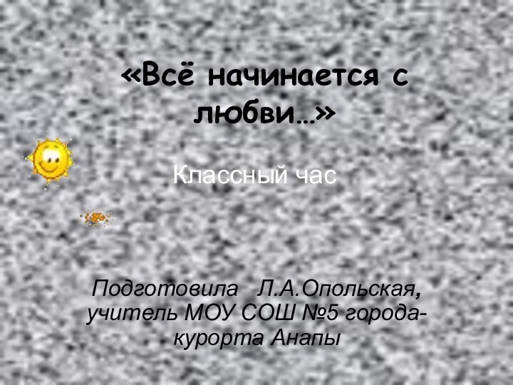 «Всё начинается с любви…» Подготовила  Л.А.Опольская, учитель МОУ СОШ №5 города-курорта АнапыКлассный час