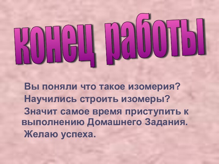 Вы поняли что такое изомерия?	Научились строить изомеры?	Значит самое время приступить к выполнению