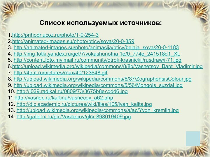 1.http://prihodr.ucoz.ru/photo/1-0-254-3 2.http://animated-images.su/photo/pticy/sova/20-0-3593. http://animated-images.su/photo/animacija/pticy/belaja_sova/20-0-11834. http://img-fotki.yandex.ru/get/7/vokashunotna.1e/0_774e_241518d1_XL5. http://content.foto.my.mail.ru/community/otrok-krasnickij/rusdraw/i-71.jpg6.http://upload.wikimedia.org/wikipedia/commons/8/8b/Vasnetsov_Bapt_Vladimir.jpg7. http://4put.ru/pictures/max/40/123648.gif8. http://upload.wikimedia.org/wikipedia/commons/8/87/ZographensisColour.jpg9. http://upload.wikimedia.org/wikipedia/commons/5/56/Mongols_suzdal.jpg10. http://i029.radikal.ru/0809/73/3675b8ecddd6.jpg11.http://vasnec.ru/kartina/vasnecov_a62.php12. http://dic.academic.ru/pictures/wiki/files/105/ivan_kalita.jpg13. http://upload.wikimedia.org/wikipedia/commons/a/ac/Yvon_kremlin.jpg14. http://gallerix.ru/pic/Vasnecov/glrx-898019409.jpgСписок используемых источников: