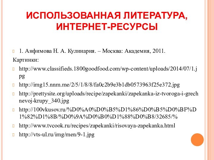 ИСПОЛЬЗОВАННАЯ ЛИТЕРАТУРА,  ИНТЕРНЕТ-РЕСУРСЫ1. Анфимова Н. А. Кулинария. – Москва: Академия, 2011.Картинки:http://www.classifieds.1800goodfood.com/wp-content/uploads/2014/07/1.jpghttp://img15.nnm.me/2/5/1/8/8/fa0c2b9e3b1db0573963f25e372.jpghttp://prettysite.org/uploads/recipe/zapekanki/zapekanka-iz-tvoroga-i-grechnevoj-krupy_340.jpghttp://100vkusov.ru/%D0%A0%D0%B5%D1%86%D0%B5%D0%BF%D1%82%D1%8B/%D0%9A%D0%B0%D1%88%D0%B8/32685/%http://www.tvcook.ru/recipes/zapekanki/risovaya-zapekanka.htmlhttp://vts-ul.ru/img/men/9-1.jpg