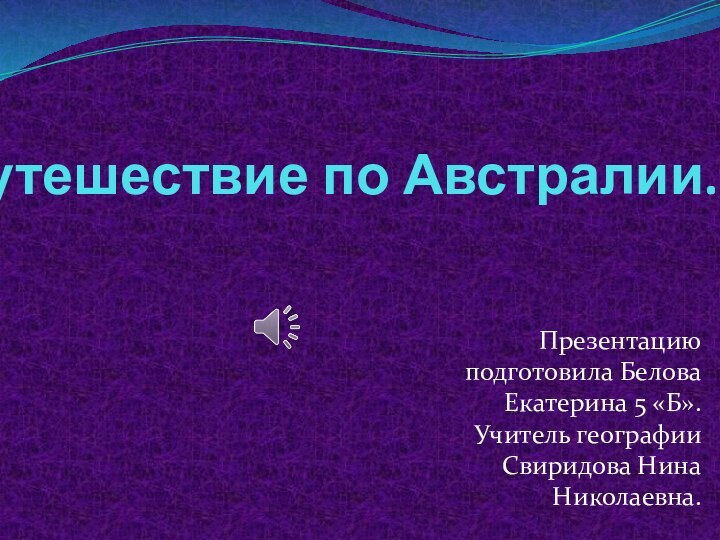 Путешествие по Австралии. Презентацию подготовила Белова Екатерина 5 «Б». Учитель географии Свиридова Нина Николаевна.