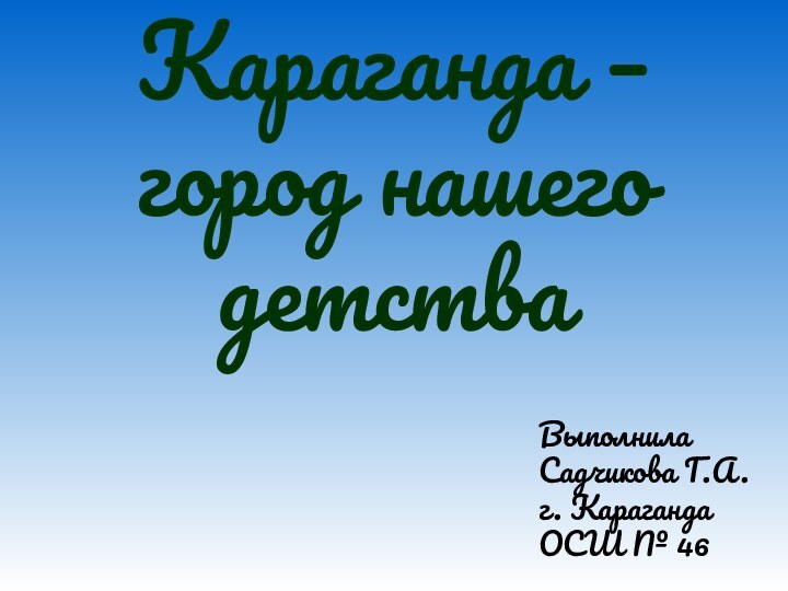 Караганда – город нашего детстваВыполнилаСадчикова Г.А.г. КарагандаОСШ № 46