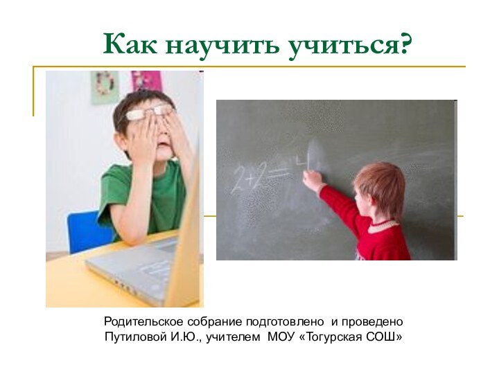 Как научить учиться?Родительское собрание подготовлено и проведено Путиловой И.Ю., учителем МОУ «Тогурская СОШ»