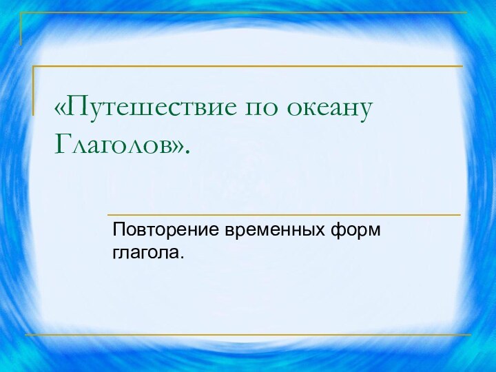 «Путешествие по океану Глаголов». Повторение временных форм глагола.