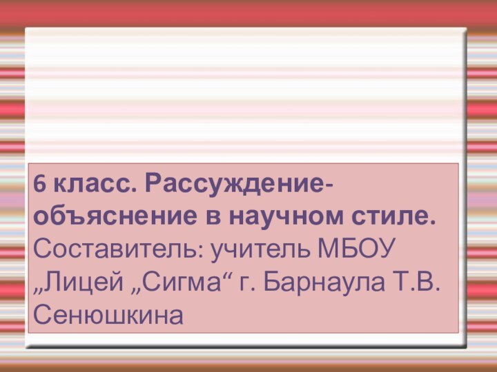 6 класс. Рассуждение-объяснение в научном стиле. Составитель: учитель МБОУ „Лицей „Сигма“ г. Барнаула Т.В. Сенюшкина