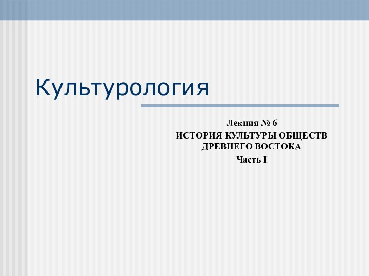 КультурологияЛекция № 6ИСТОРИЯ КУЛЬТУРЫ ОБЩЕСТВ ДРЕВНЕГО ВОСТОКАЧасть I