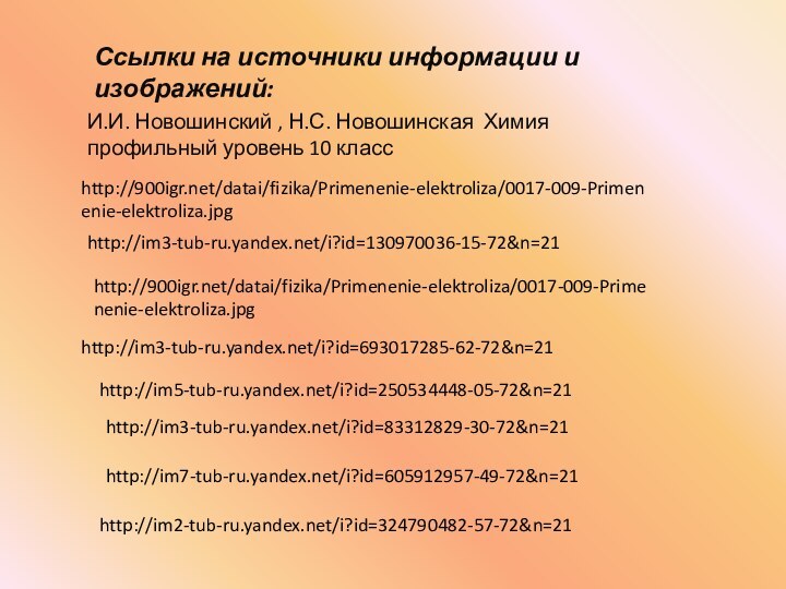 Ссылки на источники информации и изображений:И.И. Новошинский , Н.С. Новошинская Химия профильный уровень 10 классhttp:///datai/fizika/Primenenie-elektroliza/0017-009-Primenenie-elektroliza.jpghttp:///datai/fizika/Primenenie-elektroliza/0017-009-Primenenie-elektroliza.jpghttp://im3-tub-ru.yandex.net/i?id=693017285-62-72&n=21http://im5-tub-ru.yandex.net/i?id=250534448-05-72&n=21http://im3-tub-ru.yandex.net/i?id=83312829-30-72&n=21http://im7-tub-ru.yandex.net/i?id=605912957-49-72&n=21http://im2-tub-ru.yandex.net/i?id=324790482-57-72&n=21http://im3-tub-ru.yandex.net/i?id=130970036-15-72&n=21