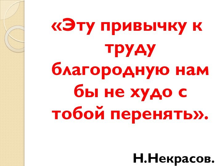 «Эту привычку к труду благородную нам бы не худо с тобой перенять».Н.Некрасов.