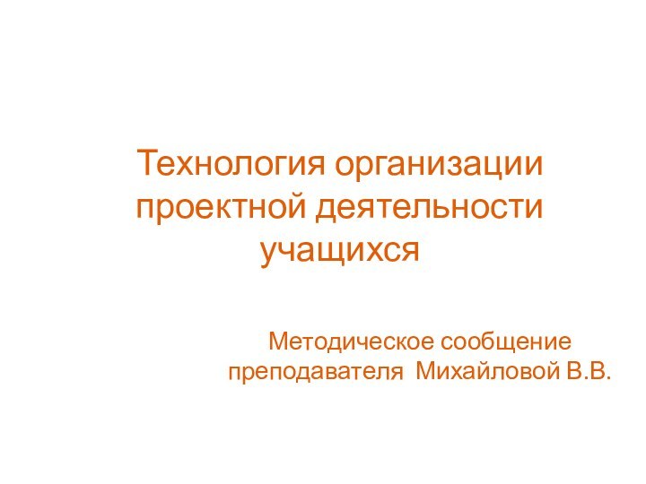 Технология организации проектной деятельности учащихсяМетодическое сообщение преподавателя Михайловой В.В.