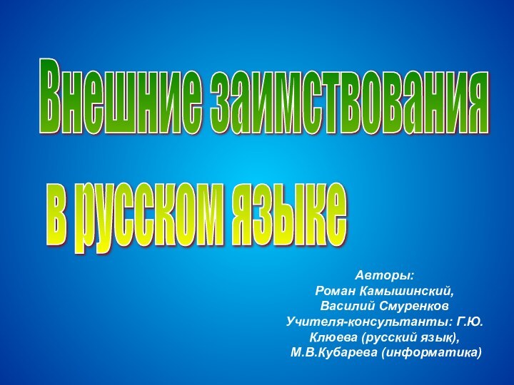 Внешние заимствования   в русском языкеАвторы:Роман Камышинский,Василий СмуренковУчителя-консультанты: Г.Ю.Клюева (русский язык), М.В.Кубарева (информатика)