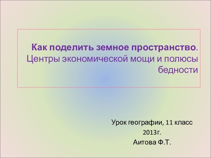 Как поделить земное пространство. Центры экономической мощи и полюсы бедностиУрок географии, 11 класс2013г.Аитова Ф.Т.