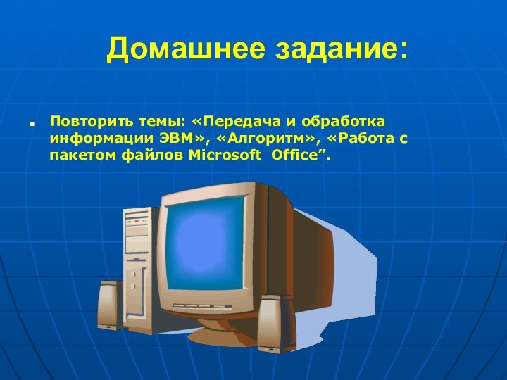 Домашнее задание:Повторить темы: «Передача и обработка информации ЭВМ», «Алгоритм», «Работа с пакетом файлов Microsoft Office”.