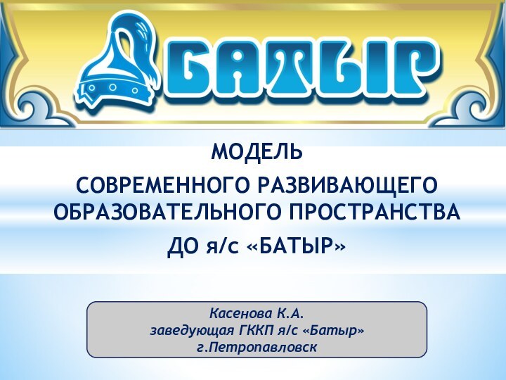 МОДЕЛЬ СОВРЕМЕННОГО РАЗВИВАЮЩЕГО ОБРАЗОВАТЕЛЬНОГО ПРОСТРАНСТВА ДО я/с «БАТЫР»Касенова К.А.заведующая ГККП я/с «Батыр»г.Петропавловск