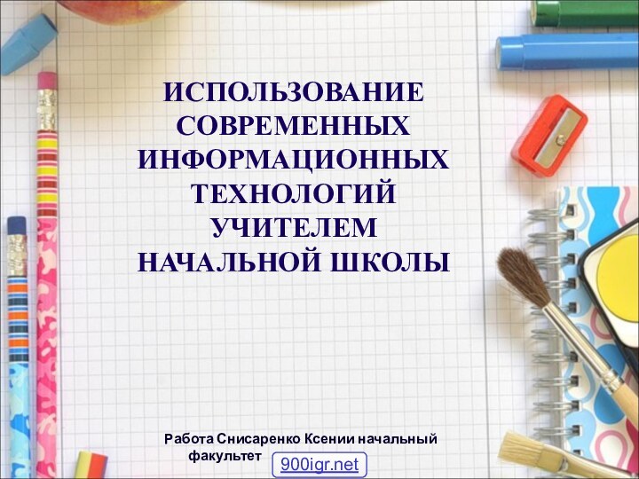 ИСПОЛЬЗОВАНИЕ СОВРЕМЕННЫХ ИНФОРМАЦИОННЫХ ТЕХНОЛОГИЙ  УЧИТЕЛЕМ НАЧАЛЬНОЙ ШКОЛЫРабота Снисаренко Ксении начальный факультет