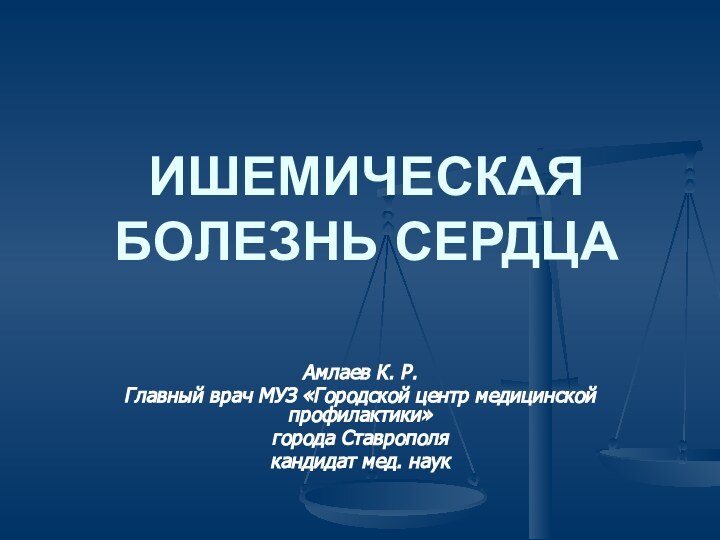 ИШЕМИЧЕСКАЯ БОЛЕЗНЬ СЕРДЦААмлаев К. Р. Главный врач МУЗ «Городской центр медицинской профилактики»города Ставрополякандидат мед. наук