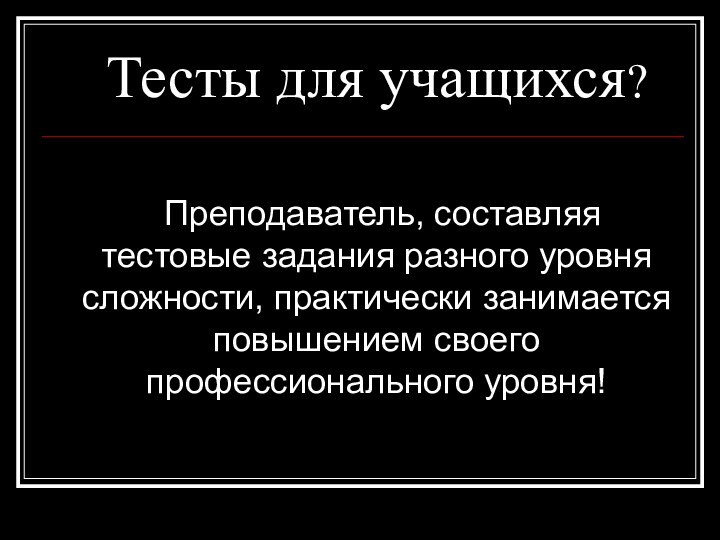 Тесты для учащихся?  Преподаватель, составляя тестовые задания разного