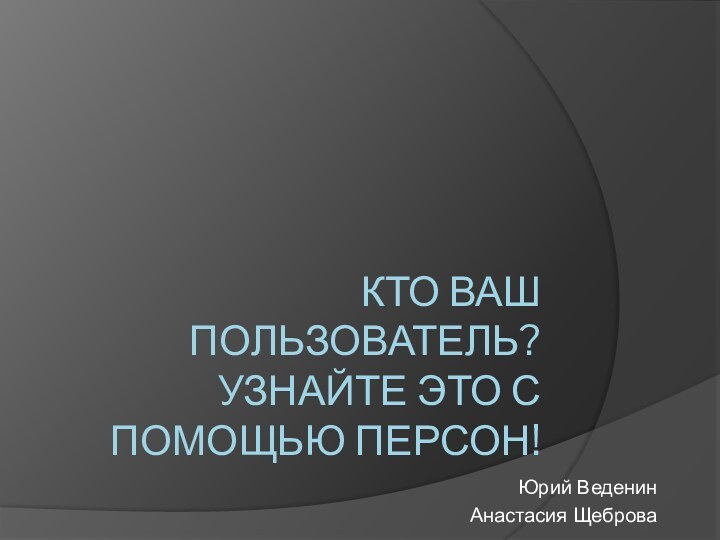 КТО ВАШ ПОЛЬЗОВАТЕЛЬ? УЗНАЙТЕ ЭТО С ПОМОЩЬЮ ПЕРСОН! Юрий ВеденинАнастасия Щеброва