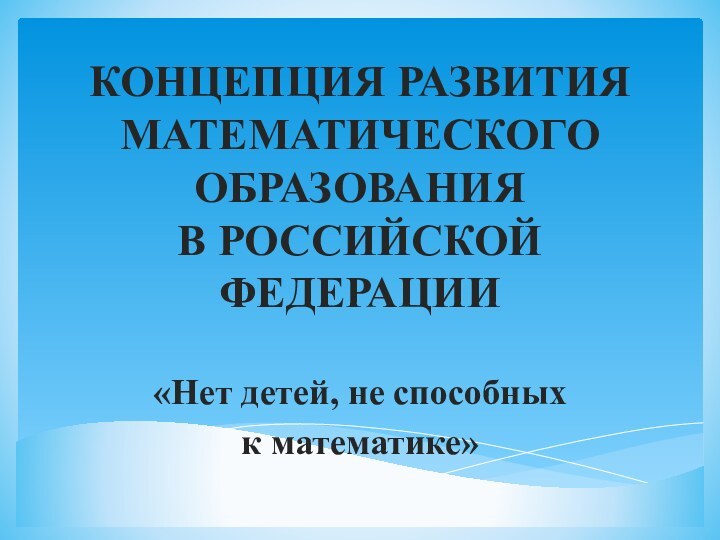 КОНЦЕПЦИЯ РАЗВИТИЯ МАТЕМАТИЧЕСКОГО ОБРАЗОВАНИЯ  В РОССИЙСКОЙ ФЕДЕРАЦИИ«Нет детей, не способных к математике»