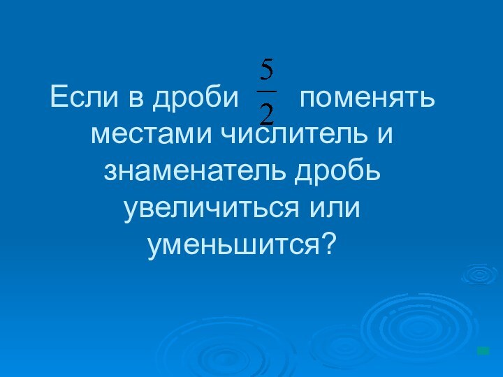 Если в дроби    поменять местами числитель и знаменатель дробь увеличиться или уменьшится?