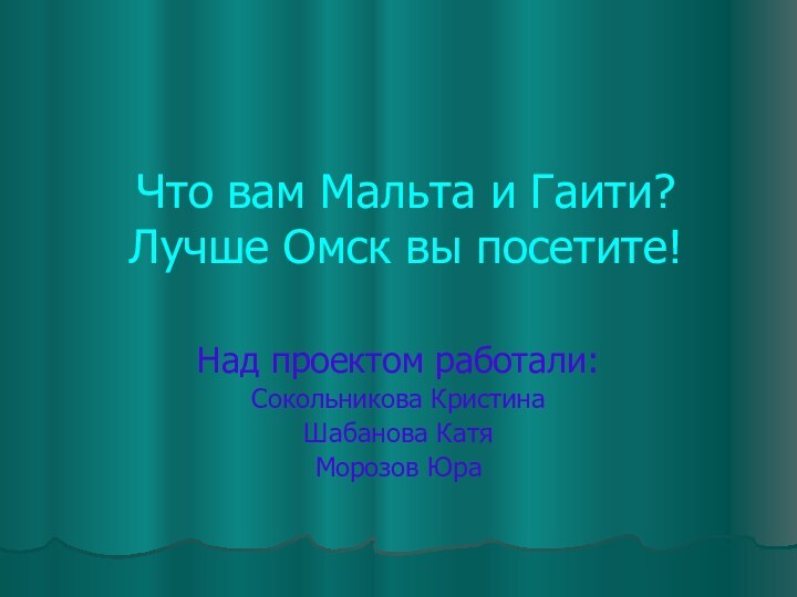 Что вам Мальта и Гаити? Лучше Омск вы посетите! Над проектом работали:Сокольникова КристинаШабанова Катя Морозов Юра