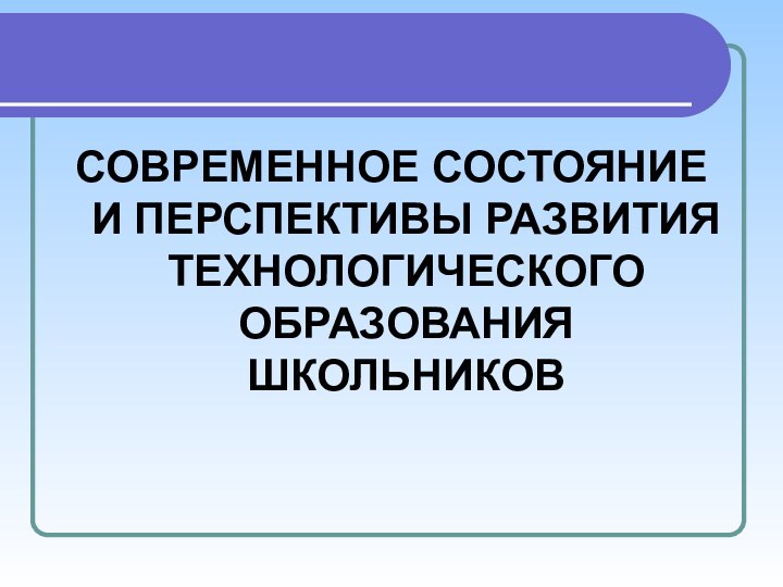 СОВРЕМЕННОЕ СОСТОЯНИЕ И ПЕРСПЕКТИВЫ РАЗВИТИЯ ТЕХНОЛОГИЧЕСКОГО ОБРАЗОВАНИЯ ШКОЛЬНИКОВ