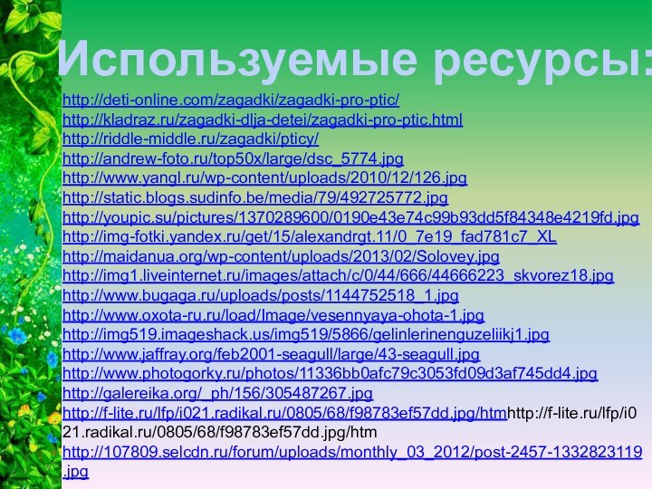 http://deti-online.com/zagadki/zagadki-pro-ptic/http://kladraz.ru/zagadki-dlja-detei/zagadki-pro-ptic.htmlhttp://riddle-middle.ru/zagadki/pticy/http://andrew-foto.ru/top50x/large/dsc_5774.jpghttp://www.yangl.ru/wp-content/uploads/2010/12/126.jpghttp://static.blogs.sudinfo.be/media/79/492725772.jpghttp://youpic.su/pictures/1370289600/0190e43e74c99b93dd5f84348e4219fd.jpghttp://img-fotki.yandex.ru/get/15/alexandrgt.11/0_7e19_fad781c7_XLhttp://maidanua.org/wp-content/uploads/2013/02/Solovey.jpghttp://img1.liveinternet.ru/images/attach/c/0/44/666/44666223_skvorez18.jpghttp://www.bugaga.ru/uploads/posts/1144752518_1.jpghttp://www.oxota-ru.ru/load/Image/vesennyaya-ohota-1.jpghttp://img519.imageshack.us/img519/5866/gelinlerinenguzeliikj1.jpghttp://www.jaffray.org/feb2001-seagull/large/43-seagull.jpghttp://www.photogorky.ru/photos/11336bb0afc79c3053fd09d3af745dd4.jpghttp://galereika.org/_ph/156/305487267.jpghttp://f-lite.ru/lfp/i021.radikal.ru/0805/68/f98783ef57dd.jpg/htmhttp://f-lite.ru/lfp/i021.radikal.ru/0805/68/f98783ef57dd.jpg/htm http://107809.selcdn.ru/forum/uploads/monthly_03_2012/post-2457-1332823119.jpgИспользуемые ресурсы: