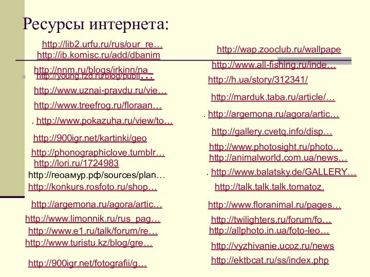 Ресурсы интернета:http://young.rzd.ru/blog/publi… http://www.uznai-pravdu.ru/vie…http://www.treefrog.ru/floraan… . http://www.pokazuha.ru/view/to… http:///kartinki/geohttp://phonographiclove.tumblr…http://lori.ru/1724983 http://геоамур.рф/sources/plan… http://konkurs.rosfoto.ru/shop… http://argemona.ru/agora/artic…http://www.limonnik.ru/rus_pag… http://www.e1.ru/talk/forum/re… http://www.turistu.kz/blog/gre… http://h.ua/story/312341/ http://marduk.taba.ru/article/…. http://argemona.ru/agora/artic… http://gallery.cvetq.info/disp… http://www.photosight.ru/photo… http://animalworld.com.ua/news… . http://www.balatsky.de/GALLERY…http://talk.talk.talk.tomatoz.http://www.floranimal.ru/pages… http://twilighters.ru/forum/fo… http://allphoto.in.ua/foto-leo… http://vyzhivanie.ucoz.ru/newshttp://ektbcat.ru/ss/index.phphttp:///fotografii/g… http://nnm.ru/blogs/irkinn/na_http://www.all-fishing.ru/inde…http://wap.zooclub.ru/wallpapehttp://ib.komisc.ru/add/dbanimhttp://lib2.urfu.ru/rus/our_re…
