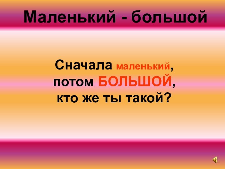 Сначала маленький, потом БОЛЬШОЙ, кто же ты такой?Маленький - большой