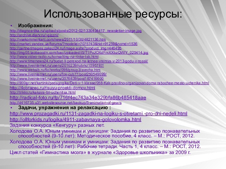 Использованные ресурсы:Изображения:http://diagnos-tika.ru/uploads/posts/2012-02/1330434417_newsletter-image.jpghttp://archive.diary.ru/~gizzni/http://vsekommentarii.com/news/2011/10/30/4821136.htmhttp://market.yandex.ua/forums/?modelid=7075743&hid=91259&ncrnd=1536http://partnerimages.zakazi24.ru/Image.ashx?product_img=446495http://img05.taobaocdn.com/bao/uploaded/i5/T1PvJOXdFmXXbzQWIY_025414.jpghttp://www.video-radio.ru/konsalting-na-rinke-tsb.htmlhttp://www.timenews24.ru/budet-li-perexod-na-letnee-vremya-v-2013-godu-v-rossii/http://www.liveinternet.ru/users/2010239/rubric/1595787/http://www.websib.ru/fio/works/098/group3/svecha.htmhttp://www.liveinternet.ru/users/fox-cub77/post250549099/http://www.liveinternet.ru/users/3576839/post187416600http:///kartinki/pedagogika/Deti-v-1-klasse/058-Kak-pravilno-organizovat-doma-rabochee-mesto-uchenika.htmlhttp://4obrazec.ru/risuyu-proekti-domov.htmlhttp://trikky.ru/kakaya-tyi-uchenitsa.htmlhttp://radical-foto.ru/fp/716f4ec743a34e329bfa86b485418aaehttp://d416735.u31.websitesource.net/backup/5-animation-of-gearsЗадачи, упражнения на релаксацию :http://www.prozagadki.ru/1131-zagadki-na-logiku-s-otvetami.-pro-dni-nedeli.htmlhttp://ollforkids.ru/logika/4911-zabavnaya-golovolomka.html Задания конкурса «Кенгуру» разных лет.Холодова О.А.