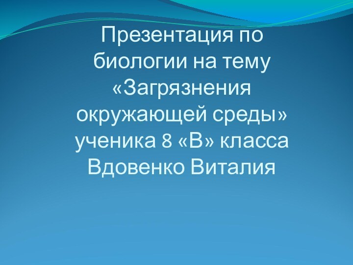 Презентация по биологии на тему «Загрязнения окружающей среды» ученика 8 «В» класса Вдовенко Виталия