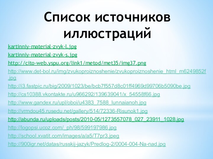 Список источников иллюстрацийkartinniy-material-zvyk-l.jpgkartinniy-material-zvyk-s.jpghttp://cito-web.yspu.org/link1/metod/met35/img37.pnghttp://www.det-bol.ru/img/zvukoproiznoshenie/zvukoproiznoshenie_html_m6249852f.jpghttp://i3.fastpic.ru/big/2009/1023/be/bcb7f557d8c01ff4969d99706b5090be.jpghttp://cs10388.vkontakte.ru/u966292/139639041/x_54558f66.jpghttp://www.gandex.ru/upl/oboi/u4383_7588_lunnaianoh.jpghttp://vrmdou45.rusedu.net/gallery/514/72336-Risunok1.jpghttp://abunda.ru/uploads/posts/2010-05/1273557078_027_23911_1028.jpghttp://logopsi.ucoz.com/_ph/98/599197986.jpghttp://school.xvatit.com/images/a/a5/T7pr3.jpeghttp:///datas/russkij-jazyk/Predlog-2/0004-004-Na-nad.jpg