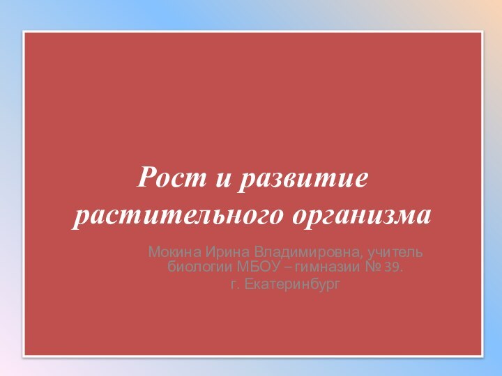 Рост и развитие растительного организмаМокина Ирина Владимировна, учитель биологии МБОУ – гимназии № 39.г. Екатеринбург