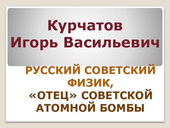 Курчатов  Игорь ВасильевичРУССКИЙ СОВЕТСКИЙ ФИЗИК, «ОТЕЦ» СОВЕТСКОЙ АТОМНОЙ БОМБЫ