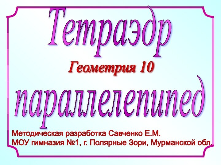 Методическая разработка Савченко Е.М.  МОУ гимназия №1, г. Полярные Зори, Мурманской обл. ТетраэдрпараллелепипедГеометрия 10