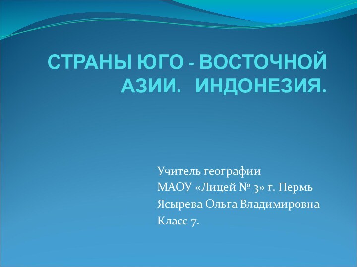 СТРАНЫ ЮГО - ВОСТОЧНОЙ АЗИИ.  ИНДОНЕЗИЯ.Учитель географииМАОУ «Лицей № 3» г. ПермьЯсырева Ольга ВладимировнаКласс 7.