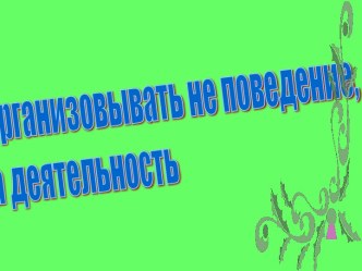 Организовывать не поведение, а деятельность