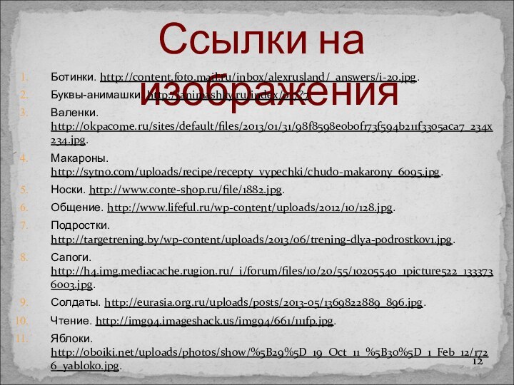 Ссылки на изображенияБотинки. http://content.foto.mail.ru/inbox/alexrusland/_answers/i-20.jpg.Буквы-анимашки. http://animashky.ru/index/0-7?7.Валенки. http://okpacome.ru/sites/default/files/2013/01/31/98f8598e0b0f173f594b211f3305aca7_234x234.jpg.Макароны. http://sytno.com/uploads/recipe/recepty_vypechki/chudo-makarony_6095.jpg.Носки. http://www.conte-shop.ru/file/1882.jpg.Общение. http://www.lifeful.ru/wp-content/uploads/2012/10/128.jpg.Подростки. http://targetrening.by/wp-content/uploads/2013/06/trening-dlya-podrostkov1.jpg.Сапоги. http://h4.img.mediacache.rugion.ru/_i/forum/files/10/20/55/10205540_1picture522_1333736003.jpg.Солдаты. http://eurasia.org.ru/uploads/posts/2013-05/1369822889_896.jpg.Чтение. http://img94.imageshack.us/img94/661/111fp.jpg.Яблоки. http://oboiki.net/uploads/photos/show/%5B29%5D_19_Oct_11_%5B30%5D_1_Feb_12/1726_yabloko.jpg.