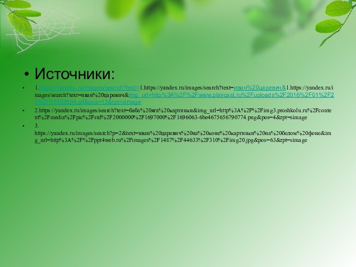 Источники:1.https://yandex.ru/images/search?text=1.https://yandex.ru/images/search?text=иван%20царевич&1.https://yandex.ru/images/search?text=иван%20царевич&img_url=http%3A%2F%2Fwww.playcast.ru%2Fuploads%2F2016%2F01%2F27%2F17009554.gif&pos=13&rpt=simage2.https://yandex.ru/images/search?text=баба%20яга%20картинки&img_url=http%3A%2F%2Fimg3.proshkolu.ru%2Fcontent%2Fmedia%2Fpic%2Fstd%2F2000000%2F1697000%2F1696063-6be4675656790774.png&pos=4&rpt=simage3. https://yandex.ru/images/search?p=2&text=иван%20царевич%20на%20коне%20картинки%20на%20белом%20фоне&img_url=http%3A%2F%2Fppt4web.ru%2Fimages%2F1487%2F44633%2F310%2Fimg20.jpg&pos=63&rpt=simage