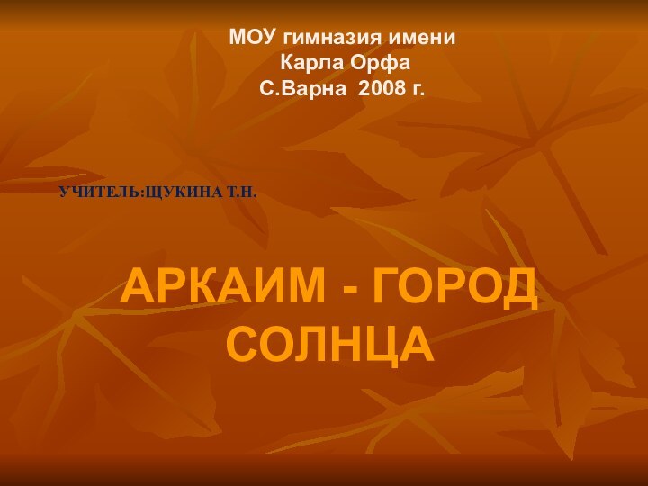 УЧИТЕЛЬ:ЩУКИНА Т.Н. АРКАИМ - ГОРОД  СОЛНЦАМОУ гимназия имени Карла ОрфаС.Варна 2008 г.