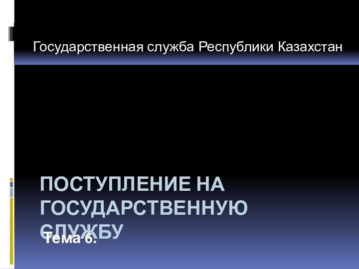 ПОСТУПЛЕНИЕ НА ГОСУДАРСТВЕННУЮ СЛУЖБУТема 6. Государственная служба Республики Казахстан